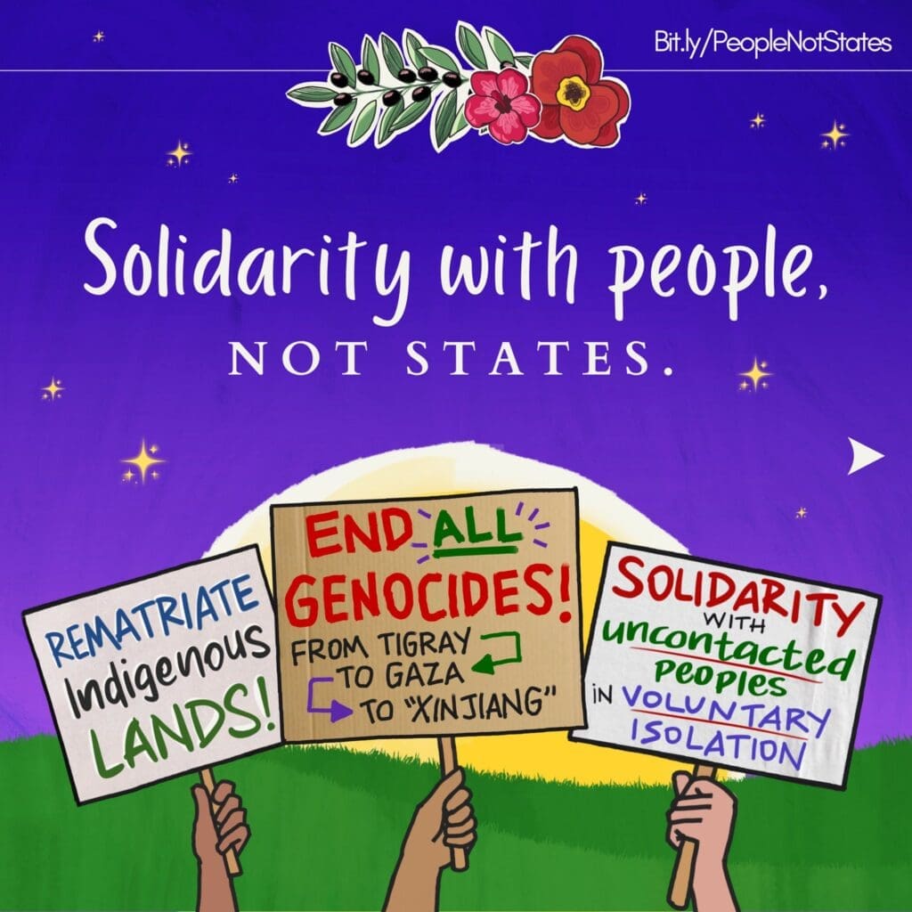 Large text reads “Solidarity with people, not states” over a vibrant background of purple sky, yellow stars and sun, and green grassy field. Below, hands hold signs reading “Rematriate Indigenous lands,” “End All Genocides! From Tigray to Gaza to ‘Xinjiang,’” and “Solidarity with uncontacted peoples in voluntary isolation.” At the top are a poppy, hibiscus, and olive branch with a link to Bit.ly/PeopleNotStates.