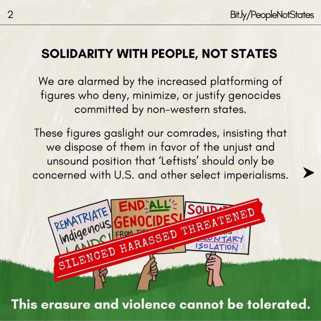 Text reads “Solidarity with People, Not States. We are alarmed by the increased platforming of figures who deny, minimize, or justify genocides committed by non-western states. These figures gaslight our comrades, insisting that we dispose of them in favor of the unjust and unsound position that ‘Leftists’ should only be concerned with U.S. and other select imperialisms. This erasure and violence cannot be tolerated.” Below, a red bar with the text “Silenced Harassed Threatened” covers signs with the text “Rematriate Indigenous Lands,” “End All Genocides,” and text that is covered by the red bar. A link to Bit.ly/PeopleNotStates is in the upper right corner and the number “2” is in the upper left corner.