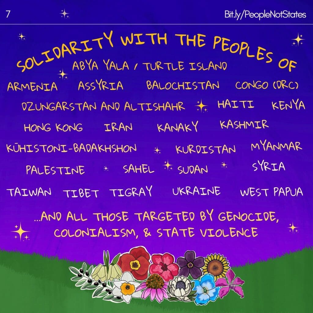 Over a vibrant background of a bright purple sky, yellow stars and green grassy field, and flowers, text reads “Solidarity with the peoples of Abya Yala / Turtle Island, Armenia, Assyria, Balochistan, Congo (DRC), Dzungarstan and Altishahr, Haiti, Kenya, Hong Kong, Iran, Kanaky, Kashmir, Kūhistoni-Badakshon, Kurdistan, Myanmar, Palestine, Sahel, Sudan, Syria, Taiwan, Tibet, Tigray, Ukraine, West Papua, and all those target by genocide, colonialism, and state violence. A link to Bit.ly/PeopleNotStates is in the upper right corner and the number “7” is in the upper left corner.